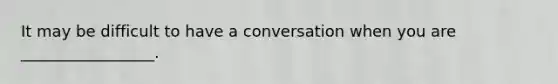 It may be difficult to have a conversation when you are _________________.