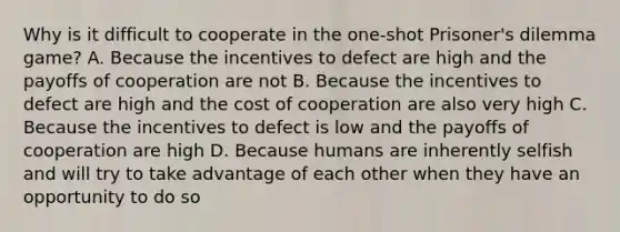 Why is it difficult to cooperate in the one-shot Prisoner's dilemma game? A. Because the incentives to defect are high and the payoffs of cooperation are not B. Because the incentives to defect are high and the cost of cooperation are also very high C. Because the incentives to defect is low and the payoffs of cooperation are high D. Because humans are inherently selfish and will try to take advantage of each other when they have an opportunity to do so