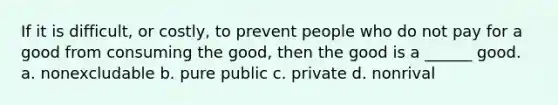 If it is difficult, or costly, to prevent people who do not pay for a good from consuming the good, then the good is a ______ good. a. nonexcludable b. pure public c. private d. nonrival