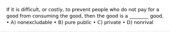 If it is difficult, or costly, to prevent people who do not pay for a good from consuming the good, then the good is a ________ good. • A) nonexcludable • B) pure public • C) private • D) nonrival