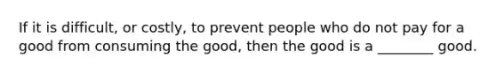 If it is difficult, or costly, to prevent people who do not pay for a good from consuming the good, then the good is a ________ good.