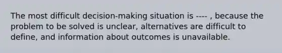 The most difficult decision-making situation is ---- , because the problem to be solved is unclear, alternatives are difficult to define, and information about outcomes is unavailable.