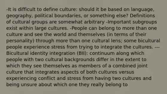 -It is difficult to define culture: should it be based on language, geography, political boundaries, or something else? Definitions of cultural groups are somewhat arbitrary -Important subgroups exist within large cultures. -People can belong to more than one culture and see the world and themselves (in terms of their personality) through more than one cultural lens; some bicultural people experience stress from trying to integrate the cultures. ---Bicultural identity integration (BII): continuum along which people with two cultural backgrounds differ in the extent to which they see themselves as members of a combined joint culture that integrates aspects of both cultures versus experiencing conflict and stress from having two cultures and being unsure about which one they really belong to