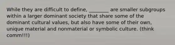 While they are difficult to define, ________ are smaller subgroups within a larger dominant society that share some of the dominant cultural values, but also have some of their own, unique material and nonmaterial or symbolic culture. (think comm!!!)