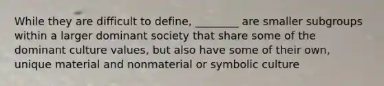 While they are difficult to define, ________ are smaller subgroups within a larger dominant society that share some of the dominant culture values, but also have some of their own, unique material and nonmaterial or symbolic culture