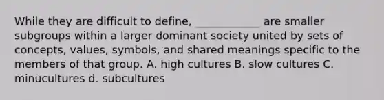 While they are difficult to define, ____________ are smaller subgroups within a larger dominant society united by sets of concepts, values, symbols, and shared meanings specific to the members of that group. A. high cultures B. slow cultures C. minucultures d. subcultures