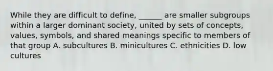 While they are difficult to define, ______ are smaller subgroups within a larger dominant society, united by sets of concepts, values, symbols, and shared meanings specific to members of that group A. subcultures B. minicultures C. ethnicities D. low cultures