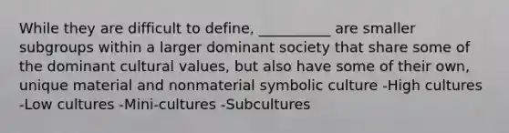 While they are difficult to define, __________ are smaller subgroups within a larger dominant society that share some of the dominant cultural values, but also have some of their own, unique material and nonmaterial symbolic culture -High cultures -Low cultures -Mini-cultures -Subcultures