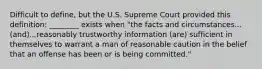 Difficult to define, but the U.S. Supreme Court provided this definition: ________ exists when "the facts and circumstances...(and)...reasonably trustworthy information (are) sufficient in themselves to warrant a man of reasonable caution in the belief that an offense has been or is being committed."