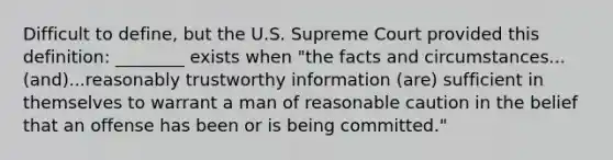 Difficult to define, but the U.S. Supreme Court provided this definition: ________ exists when "the facts and circumstances...(and)...reasonably trustworthy information (are) sufficient in themselves to warrant a man of reasonable caution in the belief that an offense has been or is being committed."