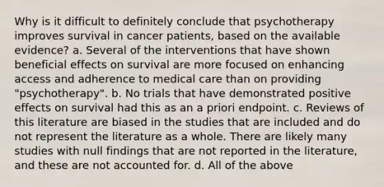 Why is it difficult to definitely conclude that psychotherapy improves survival in cancer patients, based on the available evidence? a. Several of the interventions that have shown beneficial effects on survival are more focused on enhancing access and adherence to medical care than on providing "psychotherapy". b. No trials that have demonstrated positive effects on survival had this as an a priori endpoint. c. Reviews of this literature are biased in the studies that are included and do not represent the literature as a whole. There are likely many studies with null findings that are not reported in the literature, and these are not accounted for. d. All of the above