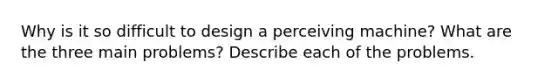 Why is it so difficult to design a perceiving machine? What are the three main problems? Describe each of the problems.