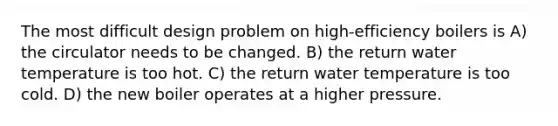 The most difficult design problem on high-efficiency boilers is A) the circulator needs to be changed. B) the return water temperature is too hot. C) the return water temperature is too cold. D) the new boiler operates at a higher pressure.