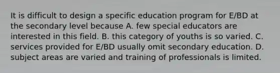 It is difficult to design a specific education program for E/BD at the secondary level because A. few special educators are interested in this field. B. this category of youths is so varied. C. services provided for E/BD usually omit secondary education. D. subject areas are varied and training of professionals is limited.