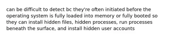 can be difficult to detect bc they're often initiated before the operating system is fully loaded into memory or fully booted so they can install hidden files, hidden processes, run processes beneath the surface, and install hidden user accounts