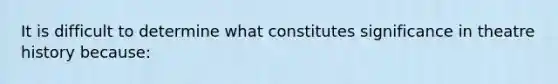 It is difficult to determine what constitutes significance in theatre history because: