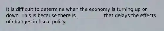 It is difficult to determine when the economy is turning up or down. This is because there is ___________ that delays the effects of changes in fiscal policy.