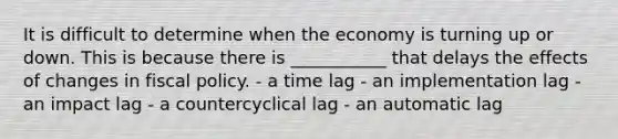 It is difficult to determine when the economy is turning up or down. This is because there is ___________ that delays the effects of changes in fiscal policy. - a time lag - an implementation lag - an impact lag - a countercyclical lag - an automatic lag