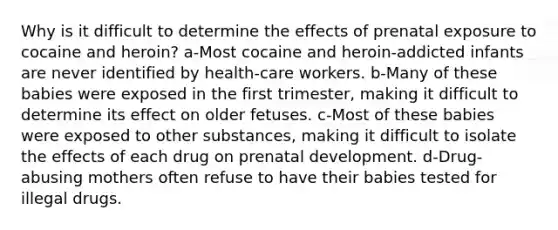 Why is it difficult to determine the effects of prenatal exposure to cocaine and heroin? a-Most cocaine and heroin-addicted infants are never identified by health-care workers. b-Many of these babies were exposed in the first trimester, making it difficult to determine its effect on older fetuses. c-Most of these babies were exposed to other substances, making it difficult to isolate the effects of each drug on prenatal development. d-Drug-abusing mothers often refuse to have their babies tested for illegal drugs.