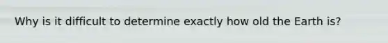 Why is it difficult to determine exactly how old the Earth is?