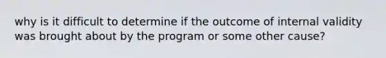 why is it difficult to determine if the outcome of internal validity was brought about by the program or some other cause?