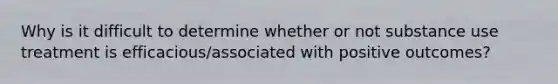 Why is it difficult to determine whether or not substance use treatment is efficacious/associated with positive outcomes?