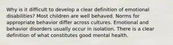 Why is it difficult to develop a clear definition of emotional disabilities? Most children are well behaved. Norms for appropriate behavior differ across cultures. Emotional and behavior disorders usually occur in isolation. There is a clear definition of what constitutes good mental health.