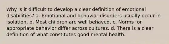 Why is it difficult to develop a clear definition of emotional disabilities? a. Emotional and behavior disorders usually occur in isolation. b. Most children are well behaved. c. Norms for appropriate behavior differ across cultures. d. There is a clear definition of what constitutes good mental health.