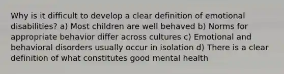 Why is it difficult to develop a clear definition of emotional disabilities? a) Most children are well behaved b) Norms for appropriate behavior differ across cultures c) Emotional and behavioral disorders usually occur in isolation d) There is a clear definition of what constitutes good mental health