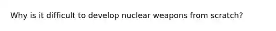 Why is it difficult to develop nuclear weapons from scratch?