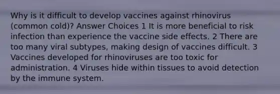 Why is it difficult to develop vaccines against rhinovirus (common cold)? Answer Choices 1 It is more beneficial to risk infection than experience the vaccine side effects. 2 There are too many viral subtypes, making design of vaccines difficult. 3 Vaccines developed for rhinoviruses are too toxic for administration. 4 Viruses hide within tissues to avoid detection by the immune system.