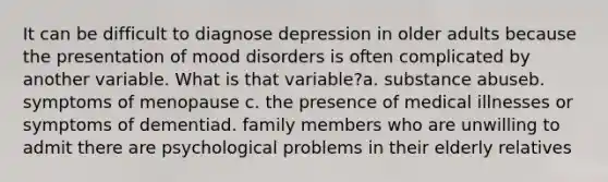 It can be difficult to diagnose depression in older adults because the presentation of mood disorders is often complicated by another variable. What is that variable?a. substance abuseb. symptoms of menopause c. the presence of medical illnesses or symptoms of dementiad. family members who are unwilling to admit there are psychological problems in their elderly relatives