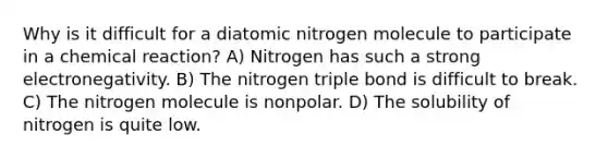 Why is it difficult for a diatomic nitrogen molecule to participate in a chemical reaction? A) Nitrogen has such a strong electronegativity. B) The nitrogen triple bond is difficult to break. C) The nitrogen molecule is nonpolar. D) The solubility of nitrogen is quite low.