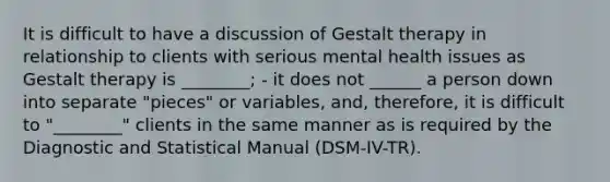 It is difficult to have a discussion of Gestalt therapy in relationship to clients with serious mental health issues as Gestalt therapy is ________; - it does not ______ a person down into separate "pieces" or variables, and, therefore, it is difficult to "________" clients in the same manner as is required by the Diagnostic and Statistical Manual (DSM-IV-TR).