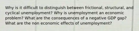 Why is it difficult to distinguish between frictional, structural, and cyclical unemployment? Why is unemployment an economic problem? What are the consequences of a negative GDP gap? What are the non economic effects of unemployment?