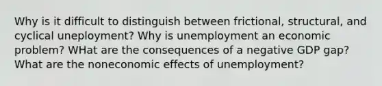 Why is it difficult to distinguish between frictional, structural, and cyclical uneployment? Why is unemployment an economic problem? WHat are the consequences of a negative GDP gap? What are the noneconomic effects of unemployment?