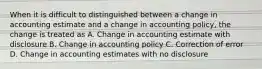 When it is difficult to distinguished between a change in accounting estimate and a change in accounting policy, the change is treated as A. Change in accounting estimate with disclosure B. Change in accounting policy C. Correction of error D. Change in accounting estimates with no disclosure