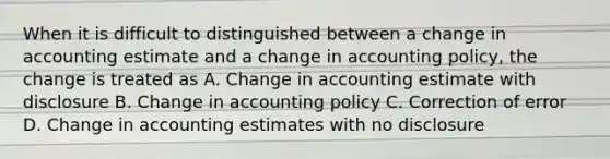 When it is difficult to distinguished between a change in accounting estimate and a change in accounting policy, the change is treated as A. Change in accounting estimate with disclosure B. Change in accounting policy C. Correction of error D. Change in accounting estimates with no disclosure