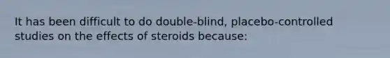 It has been difficult to do double-blind, placebo-controlled studies on the effects of steroids because: