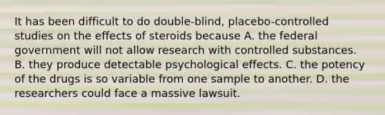 It has been difficult to do double-blind, placebo-controlled studies on the effects of steroids because A. the federal government will not allow research with controlled substances. B. they produce detectable psychological effects. C. the potency of the drugs is so variable from one sample to another. D. the researchers could face a massive lawsuit.