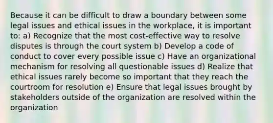 Because it can be difficult to draw a boundary between some legal issues and ethical issues in the workplace, it is important to: a) Recognize that the most cost-effective way to resolve disputes is through the court system b) Develop a code of conduct to cover every possible issue c) Have an organizational mechanism for resolving all questionable issues d) Realize that ethical issues rarely become so important that they reach the courtroom for resolution e) Ensure that legal issues brought by stakeholders outside of the organization are resolved within the organization