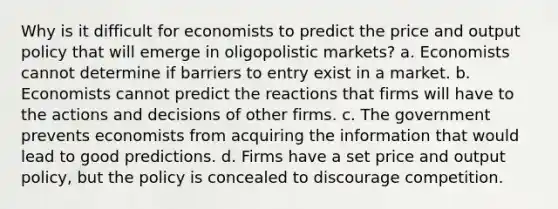 Why is it difficult for economists to predict the price and output policy that will emerge in oligopolistic markets? a. Economists cannot determine if barriers to entry exist in a market. b. Economists cannot predict the reactions that firms will have to the actions and decisions of other firms. c. The government prevents economists from acquiring the information that would lead to good predictions. d. Firms have a set price and output policy, but the policy is concealed to discourage competition.