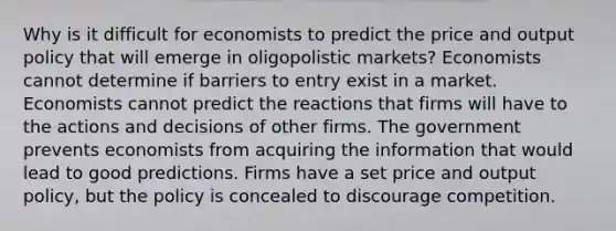 Why is it difficult for economists to predict the price and output policy that will emerge in oligopolistic markets? Economists cannot determine if barriers to entry exist in a market. Economists cannot predict the reactions that firms will have to the actions and decisions of other firms. The government prevents economists from acquiring the information that would lead to good predictions. Firms have a set price and output policy, but the policy is concealed to discourage competition.