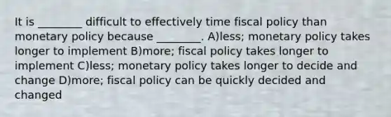 It is ________ difficult to effectively time fiscal policy than monetary policy because ________. A)less; monetary policy takes longer to implement B)more; fiscal policy takes longer to implement C)less; monetary policy takes longer to decide and change D)more; fiscal policy can be quickly decided and changed