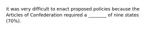 it was very difficult to enact proposed policies because the Articles of Confederation required a ________ of nine states (70%).