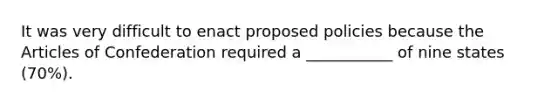 It was very difficult to enact proposed policies because <a href='https://www.questionai.com/knowledge/k5NDraRCFC-the-articles-of-confederation' class='anchor-knowledge'>the articles of confederation</a> required a ___________ of nine states (70%).