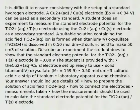 It is difficult to ensure consistency with the setup of a standard hydrogen electrode. A Cu2+(aq) / Cu(s) electrode (Eo = +0.34 V) can be used as a secondary standard. A student does an experiment to measure the standard <a href='https://www.questionai.com/knowledge/kGBiM9jhet-electrode-potential' class='anchor-knowledge'>electrode potential</a> for the TiO2+(aq) / Ti(s) electrode using the Cu2+(aq) / Cu(s) electrode as a secondary standard. A suitable solution containing the acidified TiO2+(aq) ion is formed when titanium(IV) oxysulfate (TiOSO4) is dissolved in 0.50 mol dm−3 sulfuric acid to make 50 cm3 of solution. Describe an experiment the student does to show that the standard electrode potential for the TiO2+(aq) / Ti(s) electrode is −0.88 V The student is provided with: • theCu2+(aq)/Cu(s)electrode set up ready to use • solid titanium(IV) oxysulfate (Mr = 159.9) • 0.50 mol dm−3 sulfuric acid • a strip of titanium • laboratory apparatus and chemicals. Your answer should include details of: • how to prepare the solution of acidified TiO2+(aq) • how to connect the electrodes • measurements taken • how the measurements should be used to calculate the standard electrode potential for the TiO2+(aq) / Ti(s) electrode.