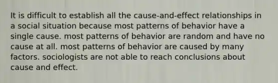 It is difficult to establish all the cause-and-effect relationships in a social situation because most patterns of behavior have a single cause. most patterns of behavior are random and have no cause at all. most patterns of behavior are caused by many factors. sociologists are not able to reach conclusions about cause and effect.