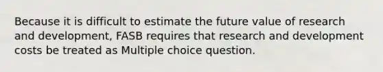 Because it is difficult to estimate the future value of research and development, FASB requires that research and development costs be treated as Multiple choice question.