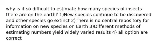 why is it so difficult to estimate how many species of insects there are on the earth? 1)New species continue to be discovered and other species go extinct 2)There is no central repository for information on new species on Earth 3)Different methods of estimating numbers yield widely varied results 4) all option are correct